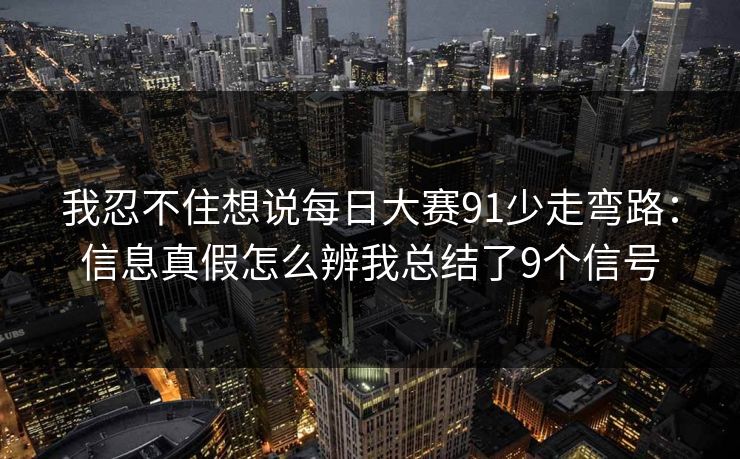 我忍不住想说每日大赛91少走弯路:信息真假怎么辨我总结了9个信号 我忍不住想说每日大赛91少走弯路:信息真假怎么辨我总结了9个信号