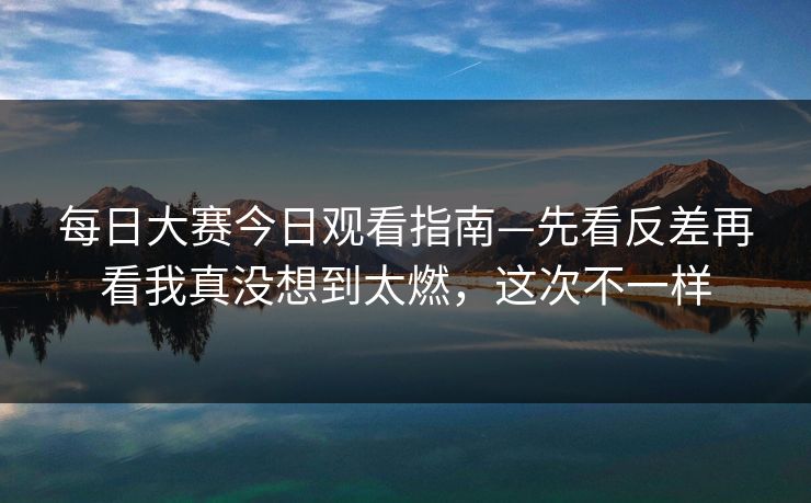 每日大赛今日观看指南—先看反差再看我真没想到太燃,这次不一样 每日大赛今日观看指南—先看反差再看我真没想到太燃,这次不一样