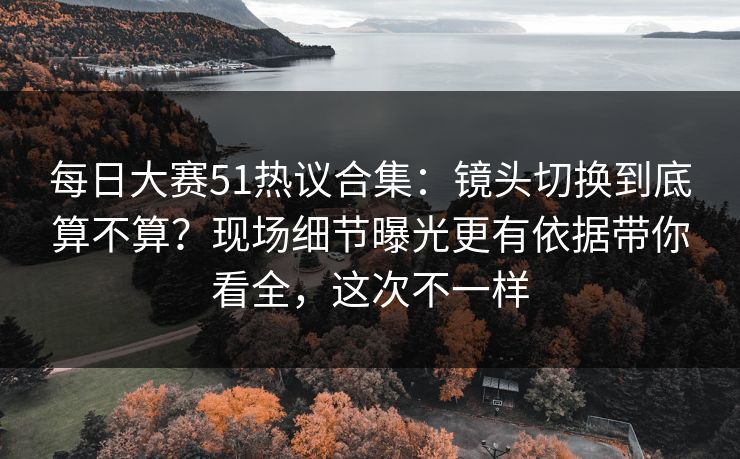 每日大赛51热议合集:镜头切换到底算不算?现场细节曝光更有依据带你看全,这次不一样 每日大赛51热议合集:镜头切换到底算不算?现场细节曝光更有依据带你看全,这次不一样
