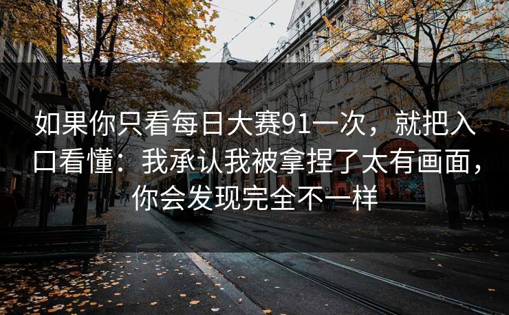如果你只看每日大赛91一次，就把入口看懂：我承认我被拿捏了太有画面，你会发现完全不一样