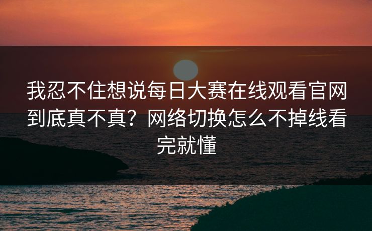 我忍不住想说每日大赛在线观看官网到底真不真？网络切换怎么不掉线看完就懂