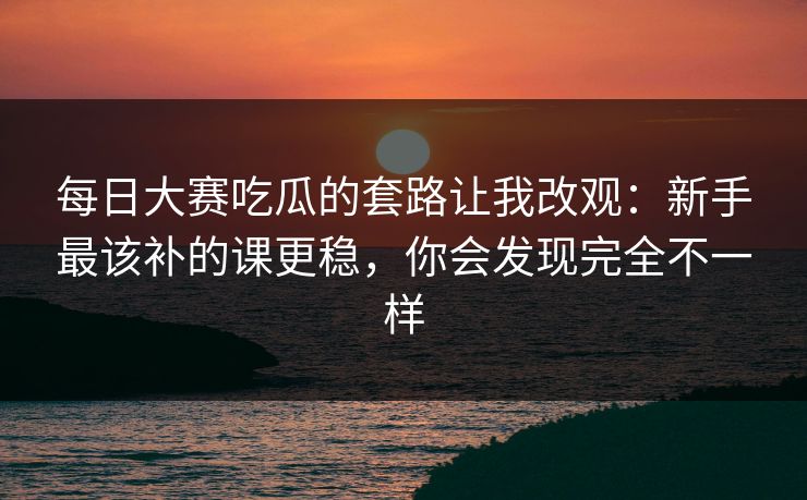 每日大赛吃瓜的套路让我改观：新手最该补的课更稳，你会发现完全不一样