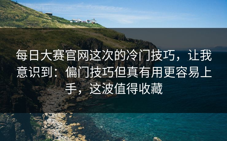 每日大赛官网这次的冷门技巧，让我意识到：偏门技巧但真有用更容易上手，这波值得收藏