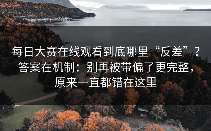 每日大赛在线观看到底哪里“反差”？答案在机制：别再被带偏了更完整，原来一直都错在这里