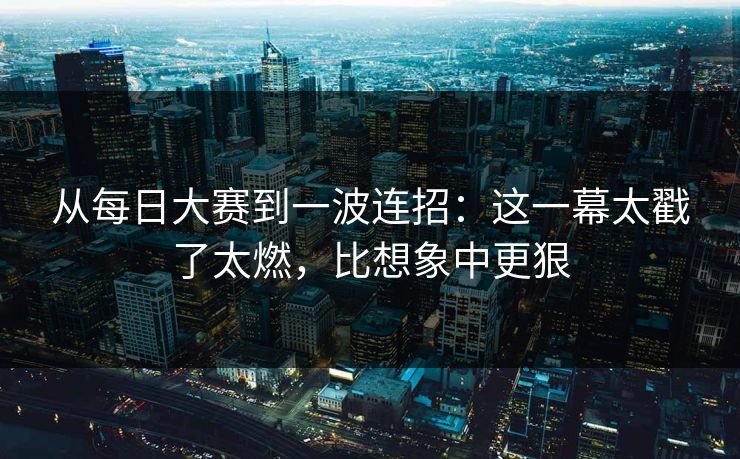 从每日大赛到一波连招：这一幕太戳了太燃，比想象中更狠