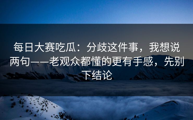 每日大赛吃瓜:分歧这件事,我想说两句——老观众都懂的更有手感,先别下结论 每日大赛吃瓜:分歧这件事,我想说两句——老观众都懂的更有手感,先别下结论