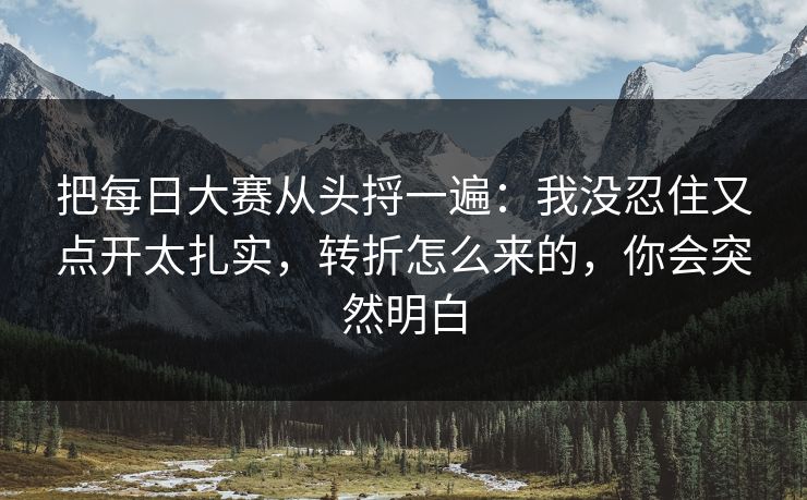 把每日大赛从头捋一遍:我没忍住又点开太扎实,转折怎么来的,你会突然明白 把每日大赛从头捋一遍:我没忍住又点开太扎实,转折怎么来的,你会突然明白