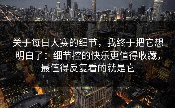 关于每日大赛的细节,我终于把它想明白了:细节控的快乐更值得收藏,最值得反复看的就是它 关于每日大赛的细节,我终于把它想明白了:细节控的快乐更值得收藏,最值得反复看的就是它